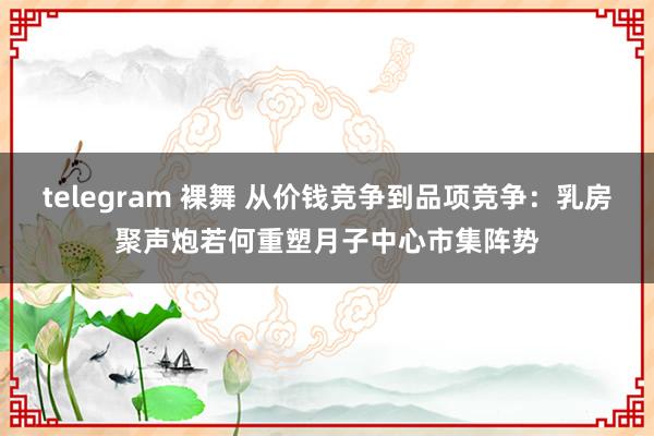 telegram 裸舞 从价钱竞争到品项竞争：乳房聚声炮若何重塑月子中心市集阵势