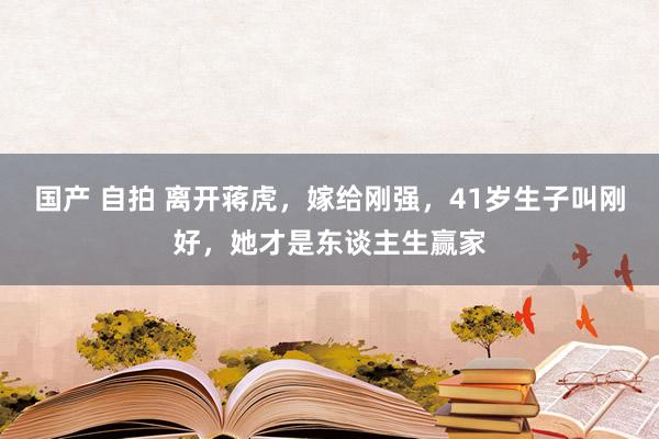 国产 自拍 离开蒋虎，嫁给刚强，41岁生子叫刚好，她才是东谈主生赢家