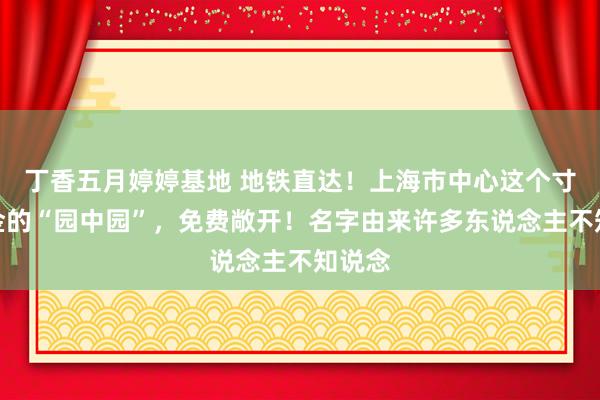 丁香五月婷婷基地 地铁直达！上海市中心这个寸土寸金的“园中园”，免费敞开！名字由来许多东说念主不知说念