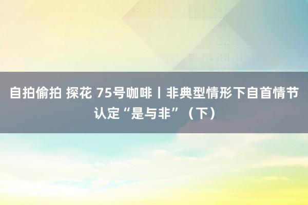 自拍偷拍 探花 75号咖啡丨非典型情形下自首情节认定“是与非”（下）