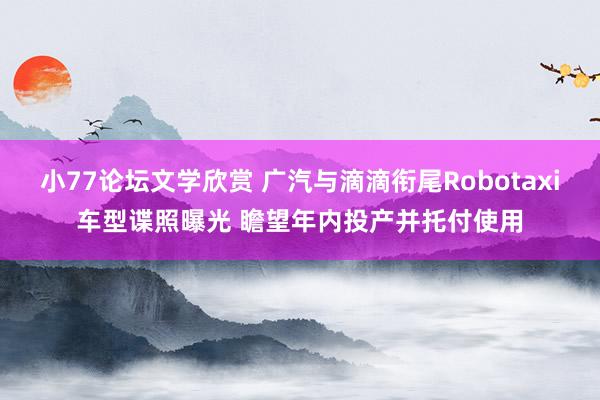 小77论坛文学欣赏 广汽与滴滴衔尾Robotaxi车型谍照曝光 瞻望年内投产并托付使用