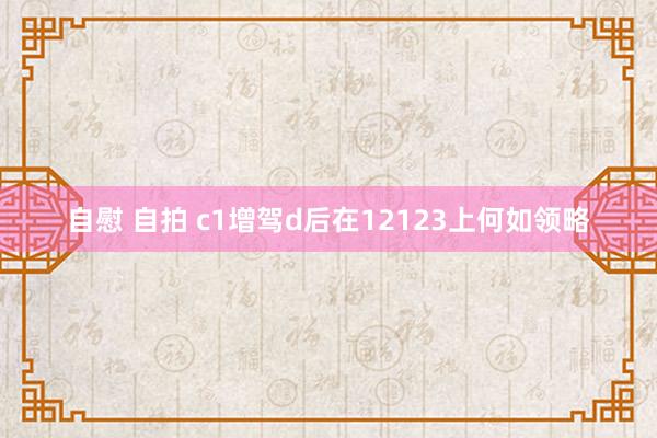 自慰 自拍 c1增驾d后在12123上何如领略