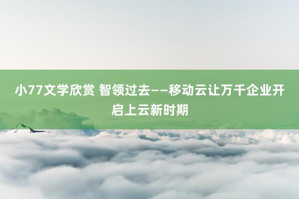 小77文学欣赏 智领过去——移动云让万千企业开启上云新时期