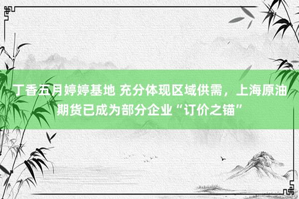 丁香五月婷婷基地 充分体现区域供需，上海原油期货已成为部分企业“订价之锚”
