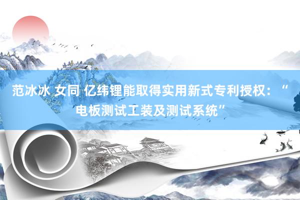 范冰冰 女同 亿纬锂能取得实用新式专利授权：“电板测试工装及测试系统”