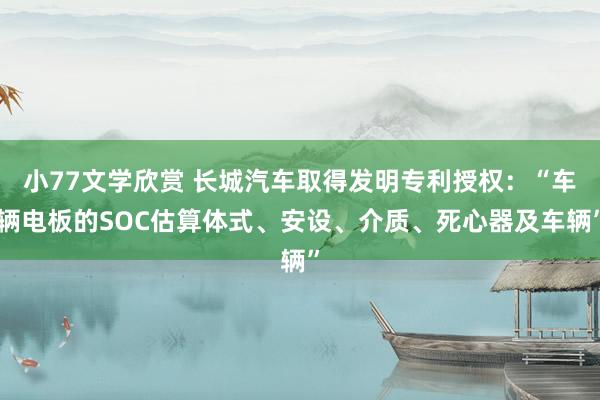 小77文学欣赏 长城汽车取得发明专利授权：“车辆电板的SOC估算体式、安设、介质、死心器及车辆”