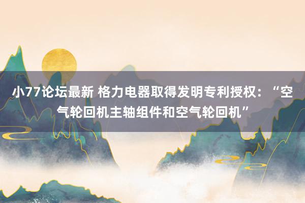 小77论坛最新 格力电器取得发明专利授权：“空气轮回机主轴组件和空气轮回机”