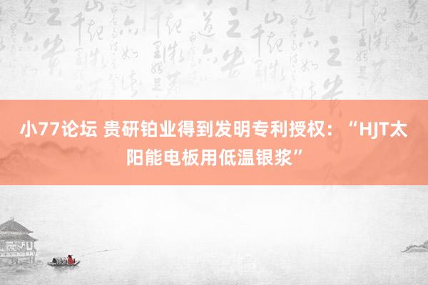 小77论坛 贵研铂业得到发明专利授权：“HJT太阳能电板用低温银浆”