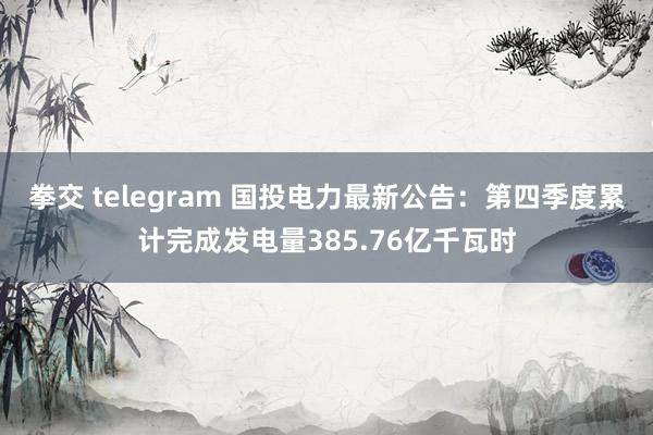 拳交 telegram 国投电力最新公告：第四季度累计完成发电量385.76亿千瓦时