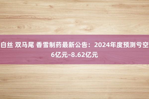 白丝 双马尾 香雪制药最新公告：2024年度预测亏空6亿元–8.62亿元