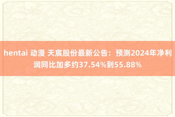 hentai 动漫 天宸股份最新公告：预测2024年净利润同比加多约37.54%到55.88%