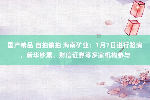 国产精品 自拍偷拍 海南矿业：1月7日进行路演，新华钞票、财信证券等多家机构参与
