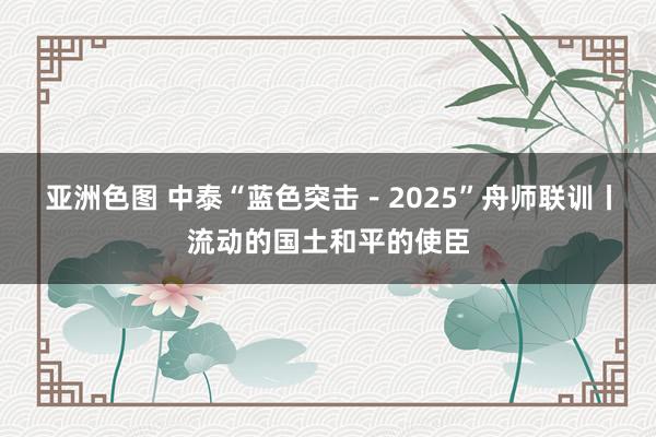 亚洲色图 中泰“蓝色突击－2025”舟师联训丨流动的国土和平的使臣