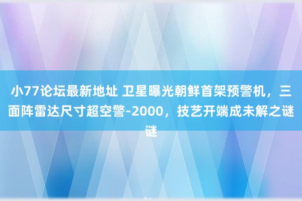 小77论坛最新地址 卫星曝光朝鲜首架预警机,三面阵雷达尺寸超空警-2000,技艺开端成未解之谜