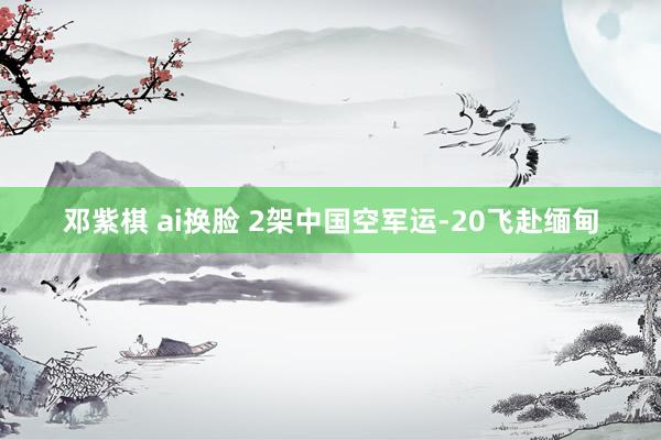 邓紫棋 ai换脸 2架中国空军运-20飞赴缅甸