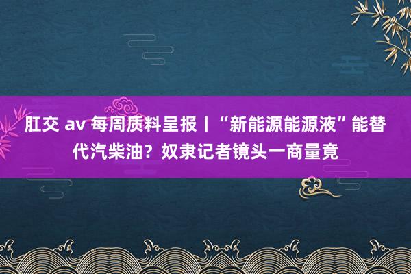 肛交 av 每周质料呈报丨“新能源能源液”能替代汽柴油？奴隶记者镜头一商量竟