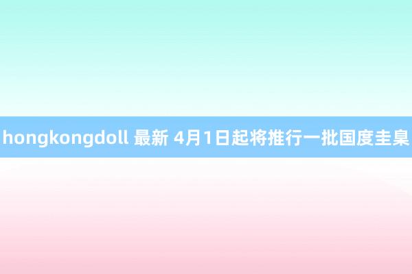 hongkongdoll 最新 4月1日起将推行一批国度圭臬