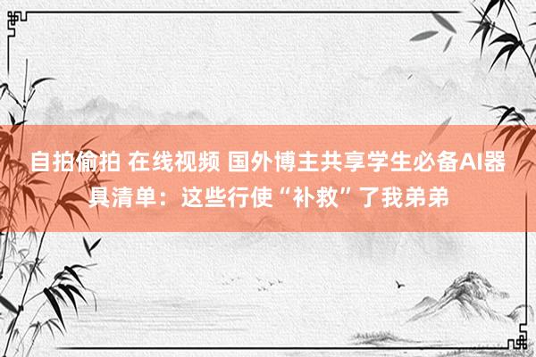 自拍偷拍 在线视频 国外博主共享学生必备AI器具清单：这些行使“补救”了我弟弟