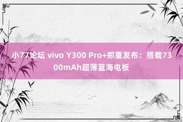 小77论坛 vivo Y300 Pro+郑重发布：搭载7300mAh超薄蓝海电板
