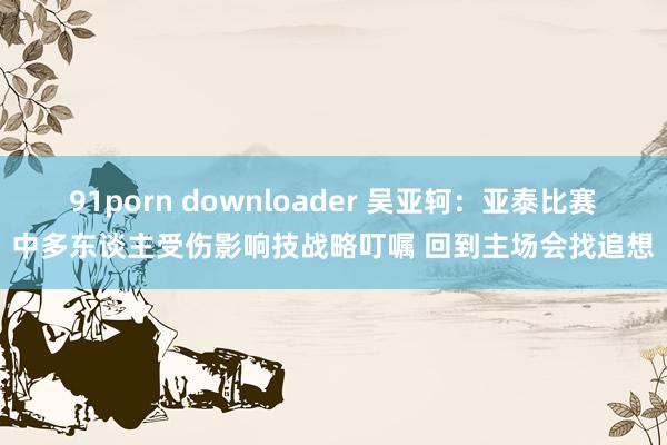 91porn downloader 吴亚轲：亚泰比赛中多东谈主受伤影响技战略叮嘱 回到主场会找追想