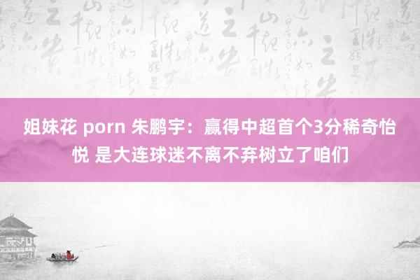 姐妹花 porn 朱鹏宇：赢得中超首个3分稀奇怡悦 是大连球迷不离不弃树立了咱们
