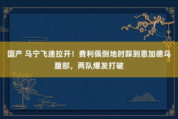 国产 马宁飞速拉开！费利佩倒地时踩到恩加德乌腹部，两队爆发打破