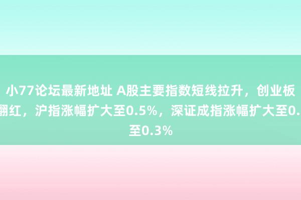 小77论坛最新地址 A股主要指数短线拉升，创业板指翻红，沪指涨幅扩大至0.5%，深证成指涨幅扩大至0.3%