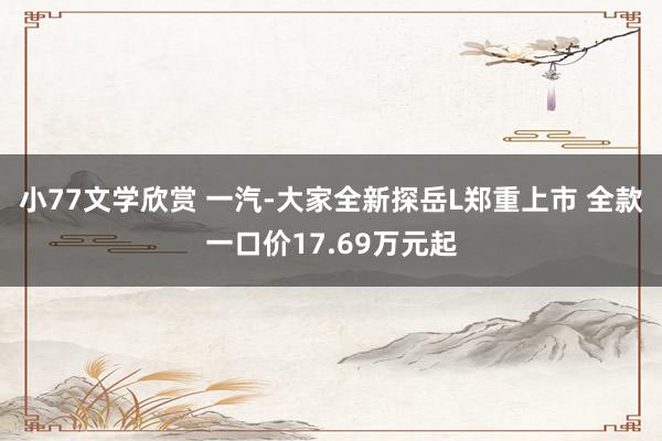 小77文学欣赏 一汽-大家全新探岳L郑重上市 全款一口价17.69万元起