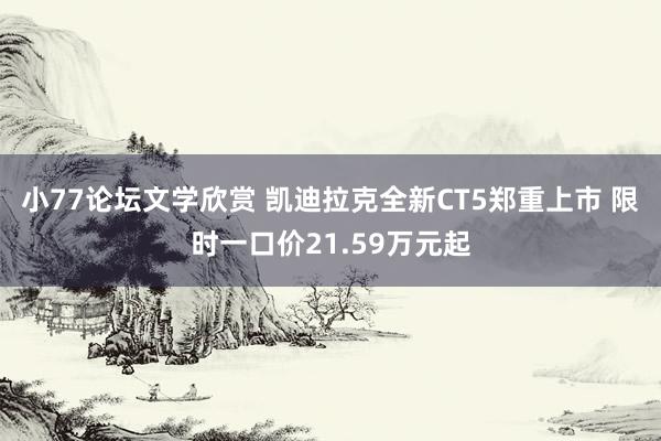 小77论坛文学欣赏 凯迪拉克全新CT5郑重上市 限时一口价21.59万元起
