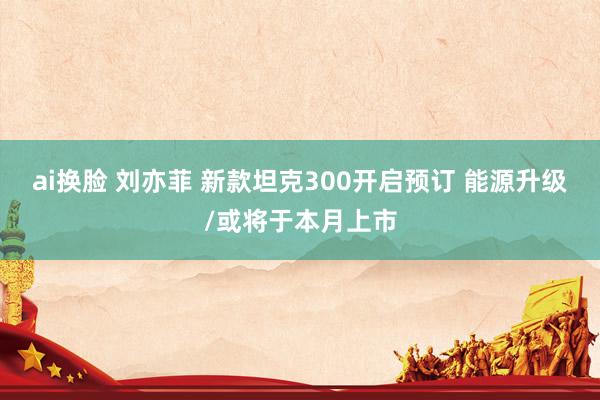 ai换脸 刘亦菲 新款坦克300开启预订 能源升级/或将于本月上市