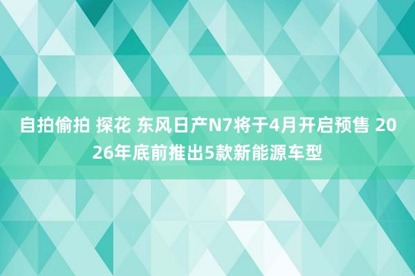 自拍偷拍 探花 东风日产N7将于4月开启预售 2026年底前推出5款新能源车型
