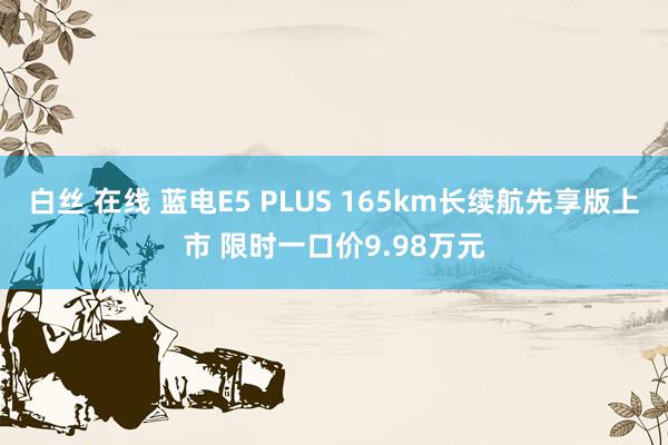 白丝 在线 蓝电E5 PLUS 165km长续航先享版上市 限时一口价9.98万元