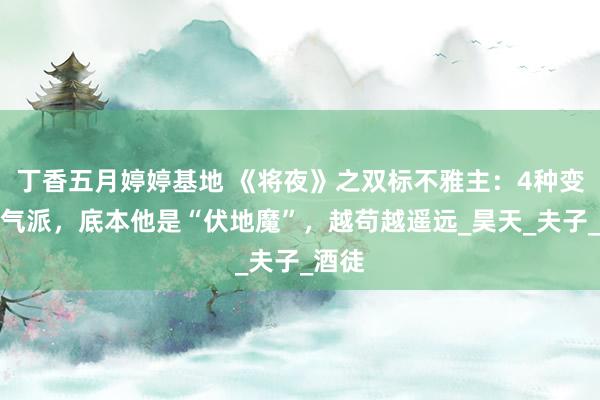 丁香五月婷婷基地 《将夜》之双标不雅主：4种变化显气派，底本他是“伏地魔”，越苟越遥远_昊天_夫子_酒徒