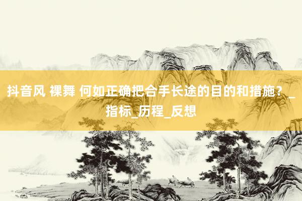 抖音风 裸舞 何如正确把合手长途的目的和措施？_指标_历程_反想