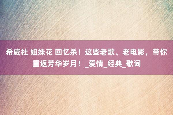 希威社 姐妹花 回忆杀！这些老歌、老电影，带你重返芳华岁月！_爱情_经典_歌词