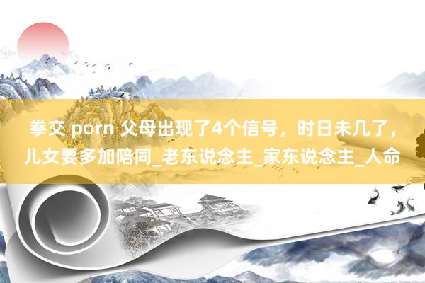 拳交 porn 父母出现了4个信号，时日未几了，儿女要多加陪同_老东说念主_家东说念主_人命
