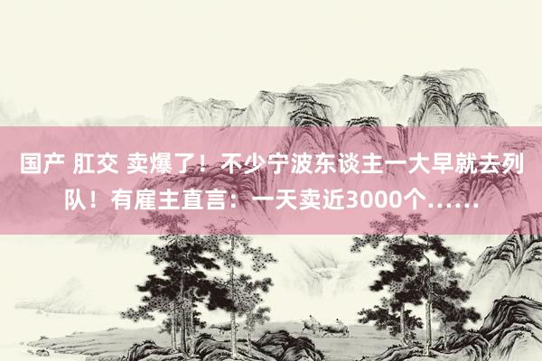 国产 肛交 卖爆了！不少宁波东谈主一大早就去列队！有雇主直言：一天卖近3000个……