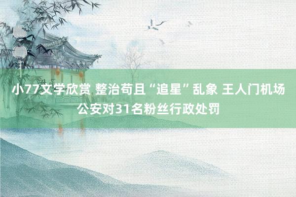 小77文学欣赏 整治苟且“追星”乱象 王人门机场公安对31名粉丝行政处罚