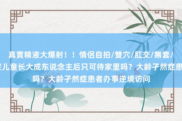 真實精液大爆射！！情侶自拍/雙穴/肛交/無套/大量噴精 孑然症儿童长大成东说念主后只可待家里吗？大龄孑然症患者办事逆境访问