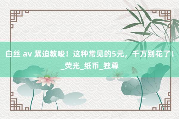 白丝 av 紧迫教唆！这种常见的5元，千万别花了！_荧光_纸币_独尊
