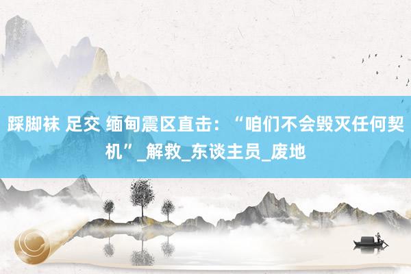 踩脚袜 足交 缅甸震区直击：“咱们不会毁灭任何契机”_解救_东谈主员_废地