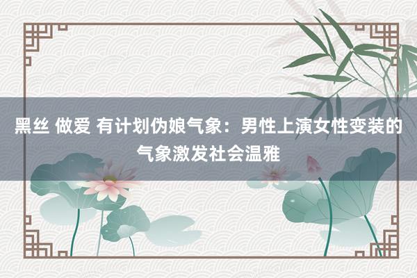 黑丝 做爱 有计划伪娘气象：男性上演女性变装的气象激发社会温雅