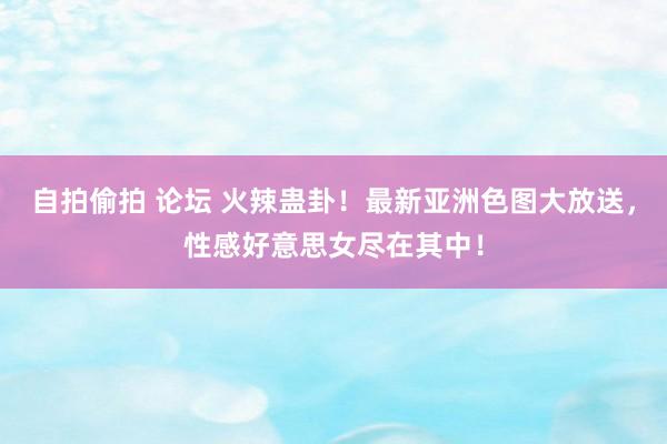 自拍偷拍 论坛 火辣蛊卦！最新亚洲色图大放送，性感好意思女尽在其中！