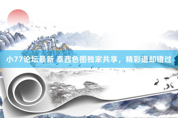小77论坛最新 泰西色图独家共享，精彩退却错过