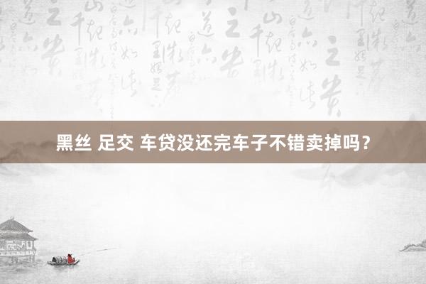黑丝 足交 车贷没还完车子不错卖掉吗？
