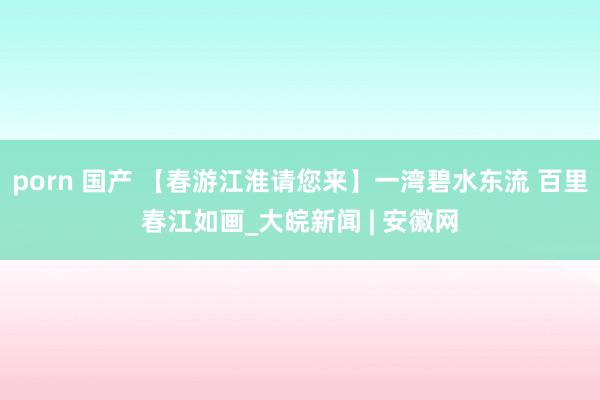 porn 国产 【春游江淮请您来】一湾碧水东流 百里春江如画_大皖新闻 | 安徽网