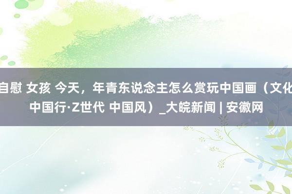 自慰 女孩 今天，年青东说念主怎么赏玩中国画（文化中国行·Z世代 中国风）_大皖新闻 | 安徽网