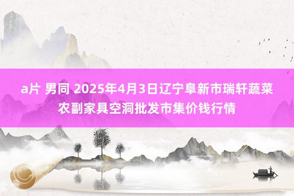 a片 男同 2025年4月3日辽宁阜新市瑞轩蔬菜农副家具空洞批发市集价钱行情