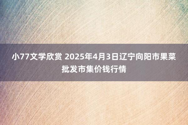小77文学欣赏 2025年4月3日辽宁向阳市果菜批发市集价钱行情