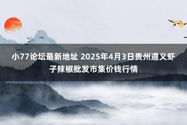 小77论坛最新地址 2025年4月3日贵州遵义虾子辣椒批发市集价钱行情